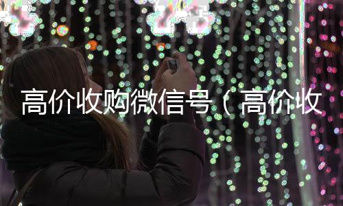 高价收购微信号在线24小时回收vx（高价收购微信号有风险吗）